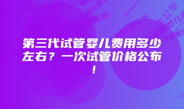 第三代试管婴儿费用多少左右？一次试管价格公布！