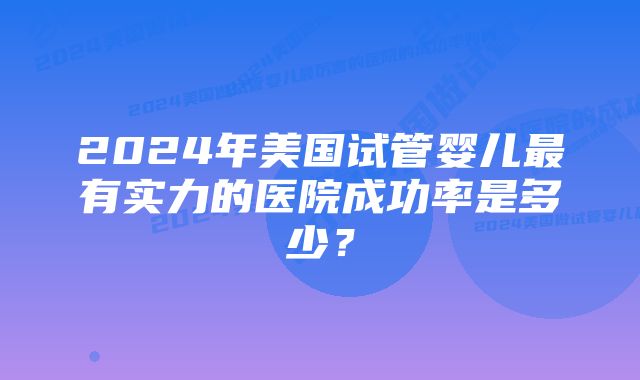 2024年美国试管婴儿最有实力的医院成功率是多少？