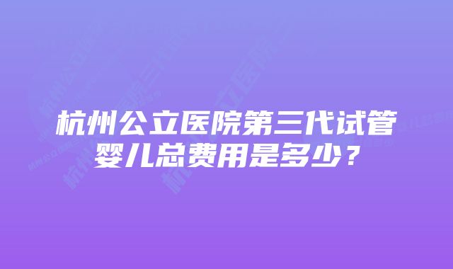 杭州公立医院第三代试管婴儿总费用是多少？