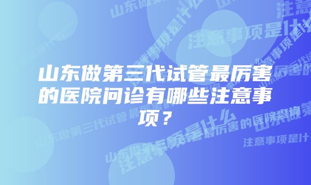 山东做第三代试管最厉害的医院问诊有哪些注意事项？