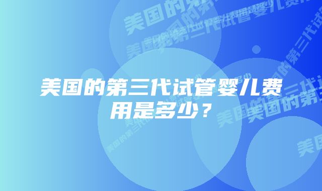 美国的第三代试管婴儿费用是多少？