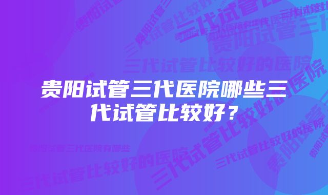 贵阳试管三代医院哪些三代试管比较好？