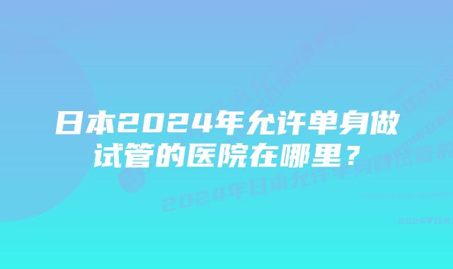 日本2024年允许单身做试管的医院在哪里？