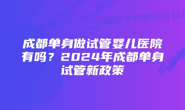 成都单身做试管婴儿医院有吗？2024年成都单身试管新政策