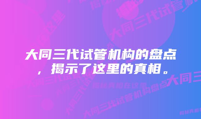 大同三代试管机构的盘点，揭示了这里的真相。