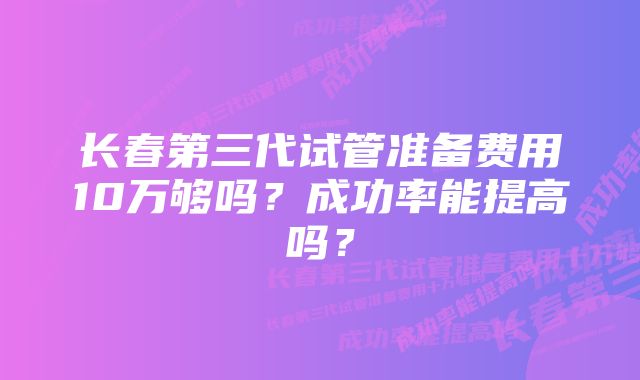 长春第三代试管准备费用10万够吗？成功率能提高吗？