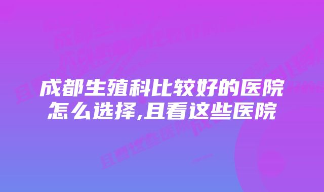 成都生殖科比较好的医院怎么选择,且看这些医院