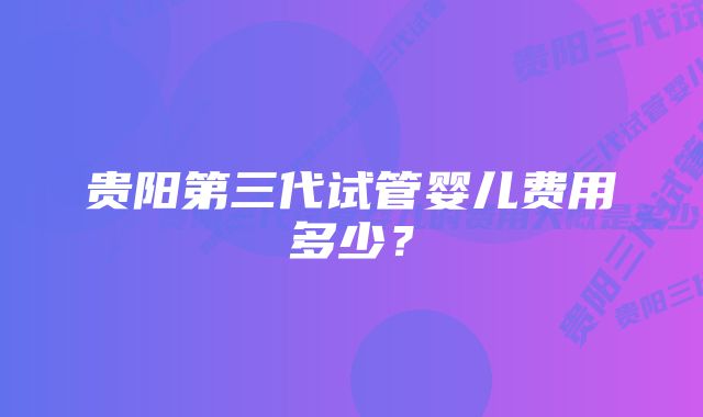 贵阳第三代试管婴儿费用多少？