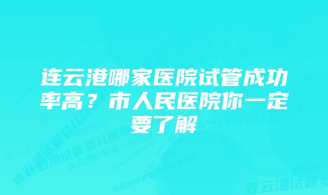 连云港哪家医院试管成功率高？市人民医院你一定要了解