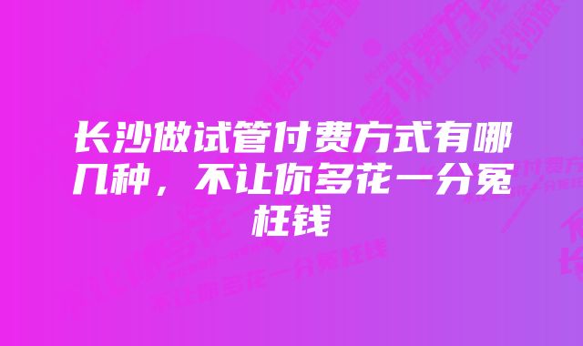 长沙做试管付费方式有哪几种，不让你多花一分冤枉钱