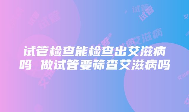 试管检查能检查出艾滋病吗 做试管要筛查艾滋病吗