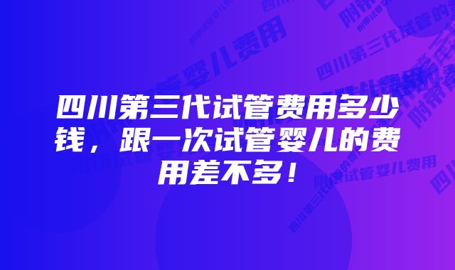 四川第三代试管费用多少钱，跟一次试管婴儿的费用差不多！