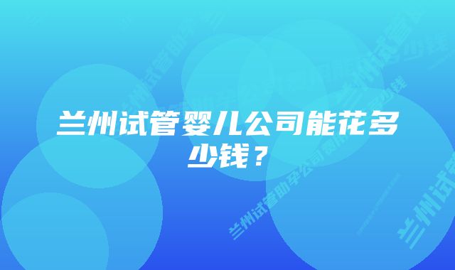 兰州试管婴儿公司能花多少钱？