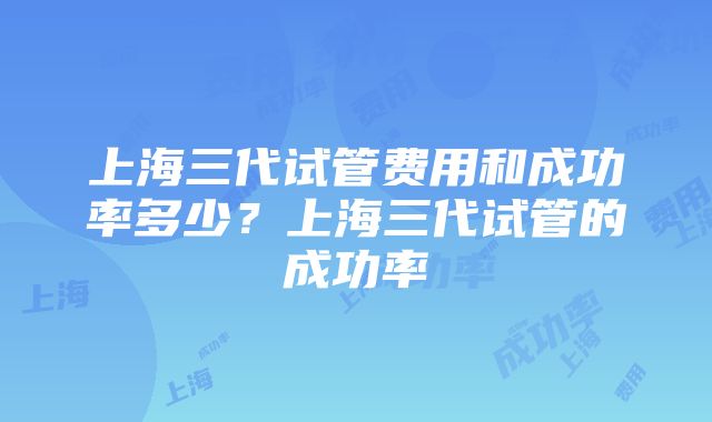 上海三代试管费用和成功率多少？上海三代试管的成功率