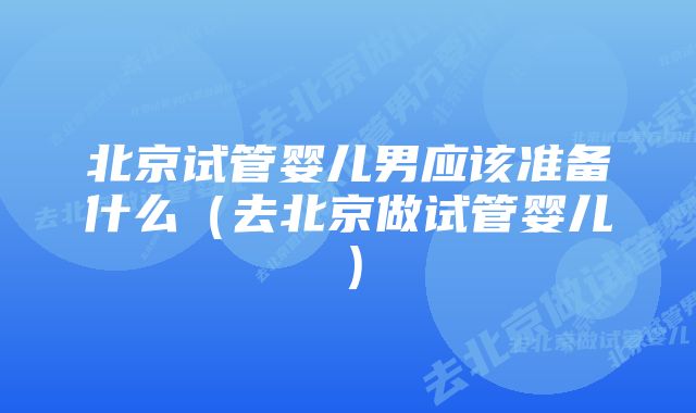 北京试管婴儿男应该准备什么（去北京做试管婴儿）