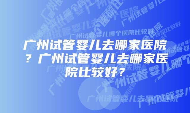 广州试管婴儿去哪家医院？广州试管婴儿去哪家医院比较好？