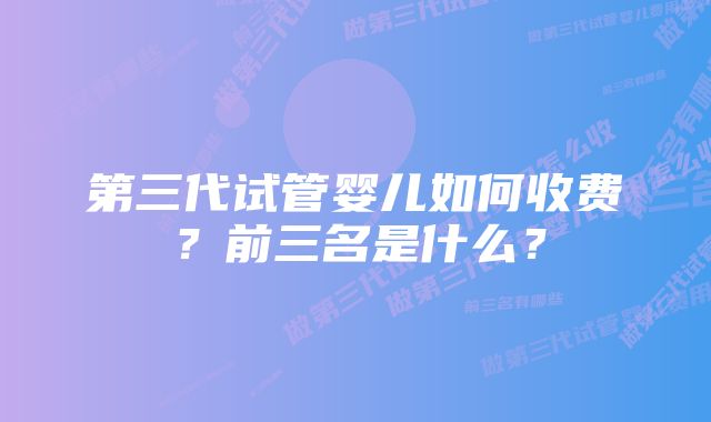 第三代试管婴儿如何收费？前三名是什么？