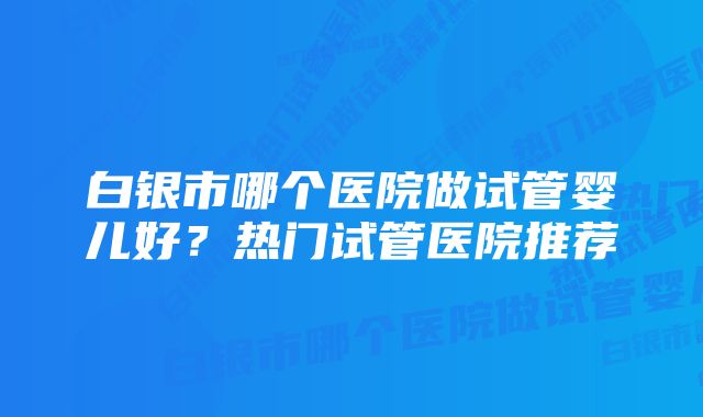 白银市哪个医院做试管婴儿好？热门试管医院推荐