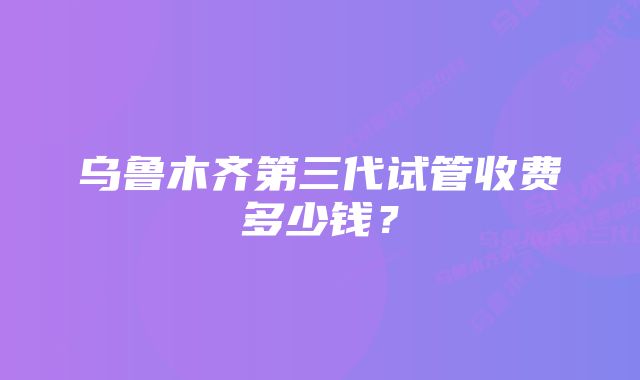 乌鲁木齐第三代试管收费多少钱？