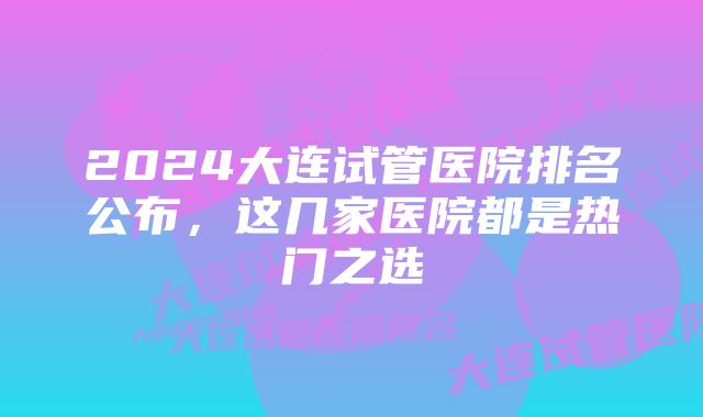 2024大连试管医院排名公布，这几家医院都是热门之选