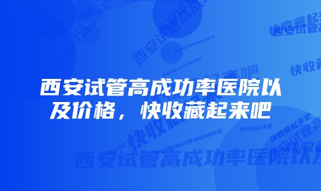 西安试管高成功率医院以及价格，快收藏起来吧