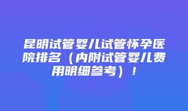 昆明试管婴儿试管怀孕医院排名（内附试管婴儿费用明细参考）！