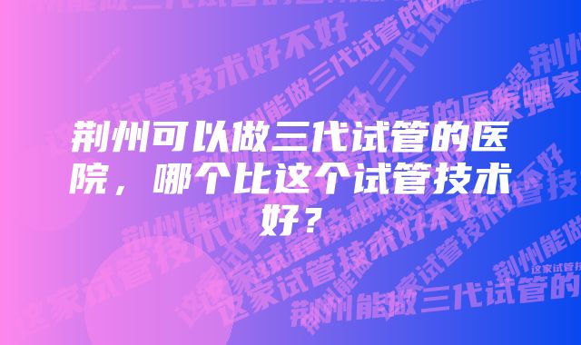 荆州可以做三代试管的医院，哪个比这个试管技术好？