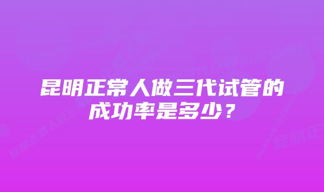 昆明正常人做三代试管的成功率是多少？