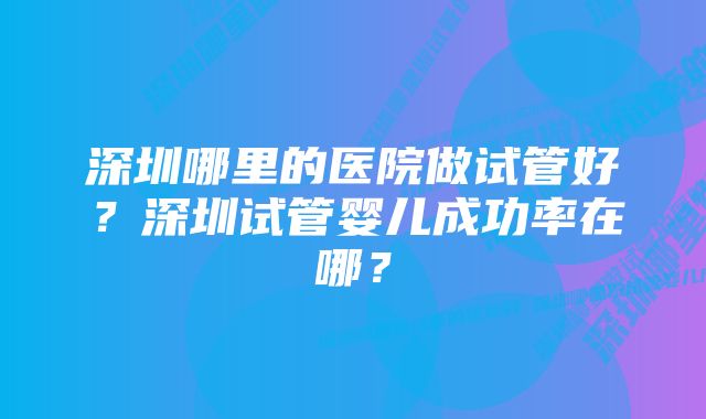 深圳哪里的医院做试管好？深圳试管婴儿成功率在哪？