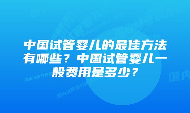 中国试管婴儿的最佳方法有哪些？中国试管婴儿一般费用是多少？