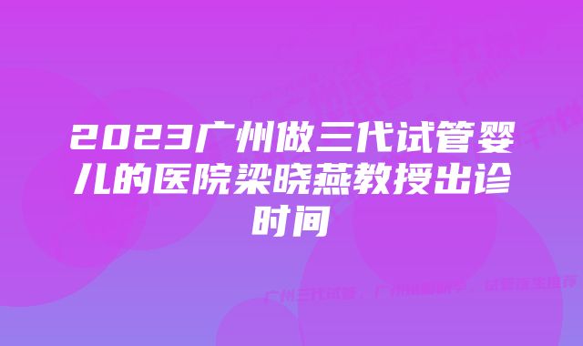 2023广州做三代试管婴儿的医院梁晓燕教授出诊时间