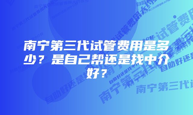 南宁第三代试管费用是多少？是自己帮还是找中介好？