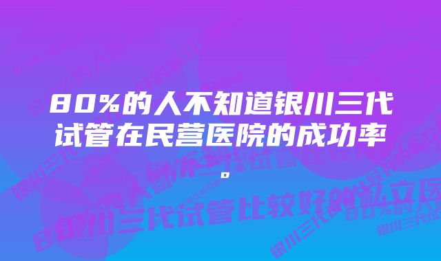 80%的人不知道银川三代试管在民营医院的成功率。