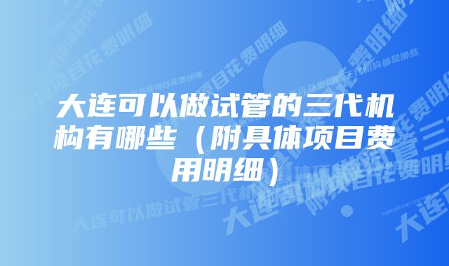 大连可以做试管的三代机构有哪些（附具体项目费用明细）