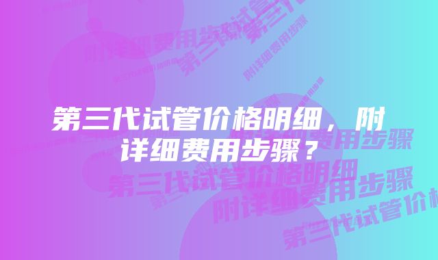 第三代试管价格明细，附详细费用步骤？