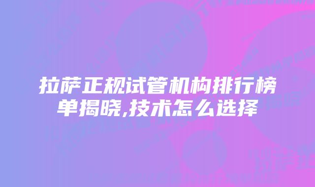 拉萨正规试管机构排行榜单揭晓,技术怎么选择