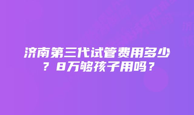 济南第三代试管费用多少？8万够孩子用吗？