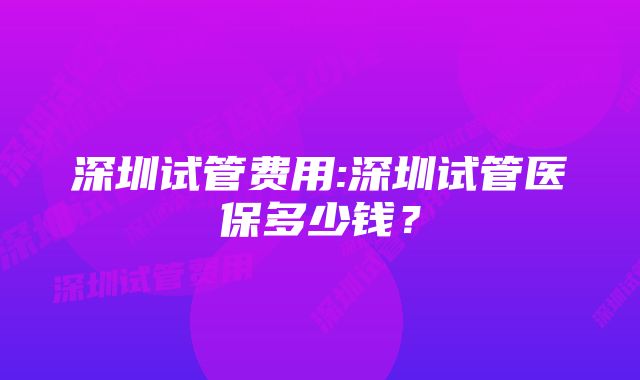 深圳试管费用:深圳试管医保多少钱？