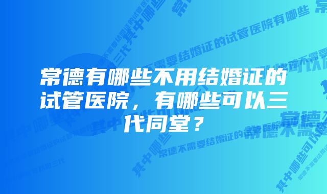 常德有哪些不用结婚证的试管医院，有哪些可以三代同堂？