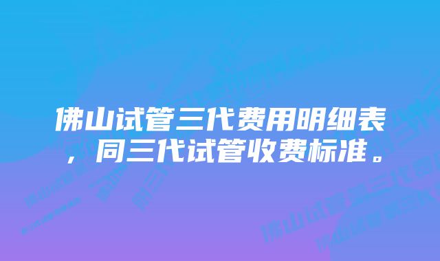 佛山试管三代费用明细表，同三代试管收费标准。