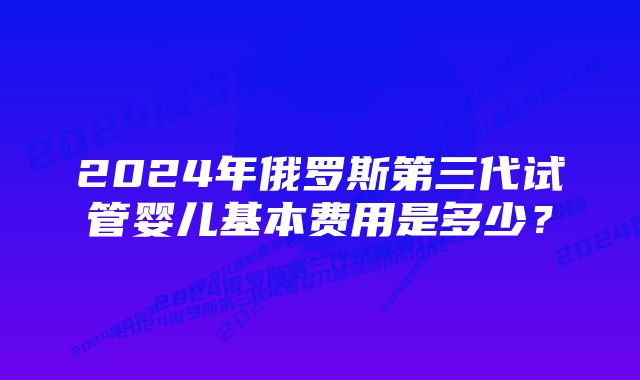 2024年俄罗斯第三代试管婴儿基本费用是多少？