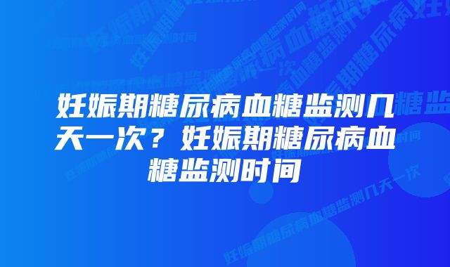 妊娠期糖尿病血糖监测几天一次？妊娠期糖尿病血糖监测时间