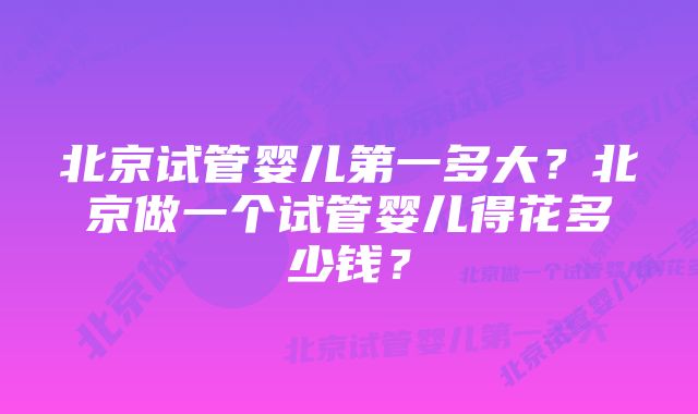 北京试管婴儿第一多大？北京做一个试管婴儿得花多少钱？