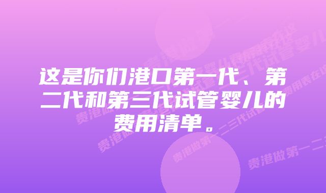 这是你们港口第一代、第二代和第三代试管婴儿的费用清单。