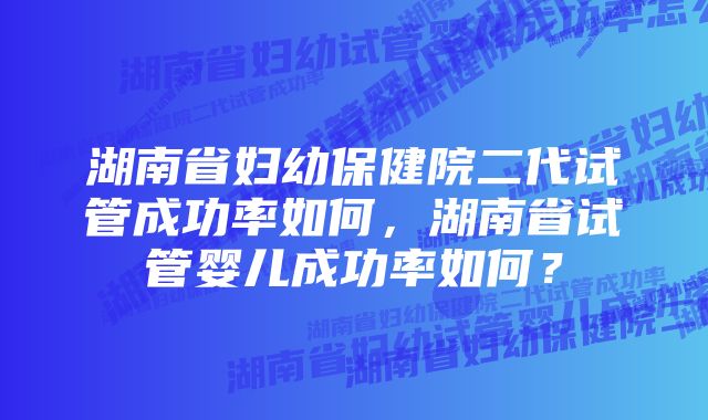 湖南省妇幼保健院二代试管成功率如何，湖南省试管婴儿成功率如何？