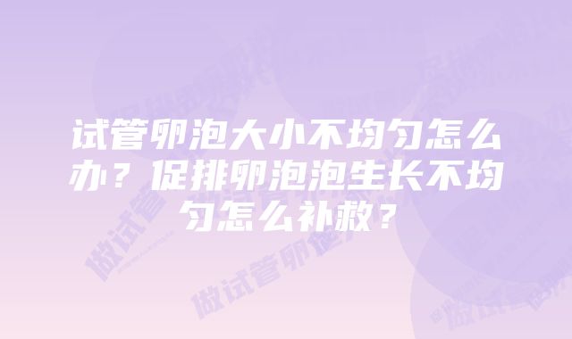 试管卵泡大小不均匀怎么办？促排卵泡泡生长不均匀怎么补救？