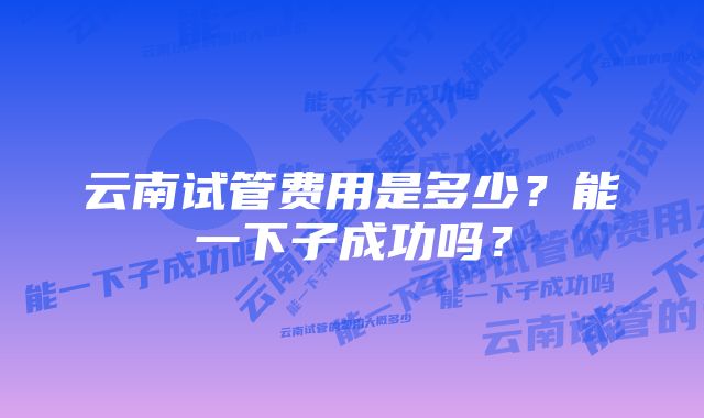 云南试管费用是多少？能一下子成功吗？