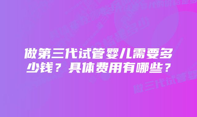 做第三代试管婴儿需要多少钱？具体费用有哪些？