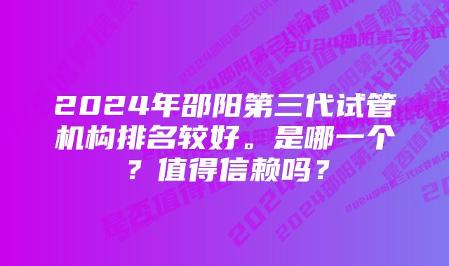 2024年邵阳第三代试管机构排名较好。是哪一个？值得信赖吗？