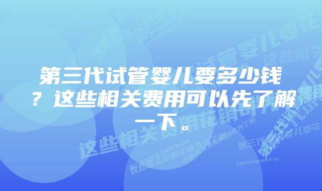 第三代试管婴儿要多少钱？这些相关费用可以先了解一下。